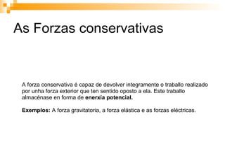 As Forzas conservativas A forza conservativa é capaz de devolver integramente o traballo realizado por unha forza exterior que ten sentido oposto a ela. Este traballo almacénase en forma de  enerxía potencial. Exemplos:  A forza gravitatoria, a forza elástica e as forzas eléctricas. 