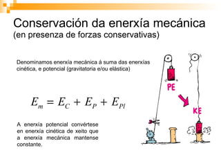 Conservación da enerxía mecánica  (en presenza de forzas conservativas) Denominamos enerxía mecánica á suma das enerxías cinética, e potencial (gravitatoria e/ou elástica) A enerxía potencial convértese en enerxía cinética de xeito que a enerxía mecánica mantense constante. 