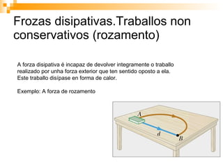 Frozas disipativas.Traballos non conservativos (rozamento) A forza disipativa é incapaz de devolver integramente o traballo  realizado por unha forza exterior que ten sentido oposto a ela. Este traballo disípase en forma de calor. Exemplo: A forza de rozamento 