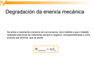 Degradación da enerxía mecánica Se actúa o rozamento a enerxía non se conserva, isto é debido a que o traballo realizado pola forza de rozamento sempre é negativo, correspondéndose a unha enerxía que diminúe, que se perde. 