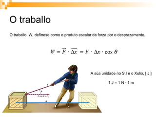 O traballo O traballo, W, defínese como o produto escalar da forza por o desprazamento.  A súa unidade no S.I e o Xulio, [ J ] 1 J = 1 N · 1 m 