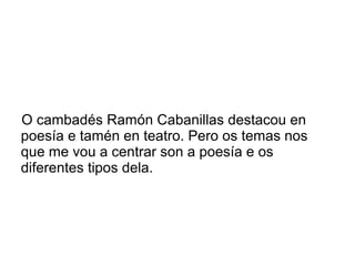 O cambadés Ramón Cabanillas destacou en
poesía e tamén en teatro. Pero os temas nos
que me vou a centrar son a poesía e os
diferentes tipos dela.
 