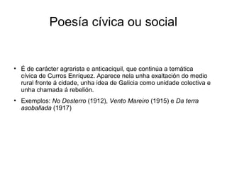 Poesía cívica ou social


●
    É de carácter agrarista e anticaciquil, que continúa a temática
    cívica de Curros Enríquez. Aparece nela unha exaltación do medio
    rural fronte á cidade, unha idea de Galicia como unidade colectiva e
    unha chamada á rebelión.
●
    Exemplos: No Desterro (1912), Vento Mareiro (1915) e Da terra
    asoballada (1917)
 
