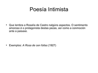 Poesía Intimista

●
    Que lembra a Rosalía de Castro nalgúns aspectos. O sentimento
    amoroso é o protagonista destas pezas, así como a conmoción
    ante a paisaxe.




●
    Exemplos: A Rosa de cen follas (1927)
 