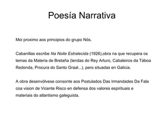 Poesía Narrativa

Moi proximo aos principios do grupo Nós.


Cabanillas escribe Na Noite Estralecida (1926),obra na que recupera os
temas da Materia de Bretaña (lendas do Rey Arturo, Cabaleiros da Táboa
Redonda, Procura do Santo Graal...), pero situadas en Galicia.


A obra desenvólvese consonte aos Postulados Das Irmandades Da Fala
coa vision de Vicente Risco en defensa dos valores espirituais e
materiais do atlantismo galeguista.
 