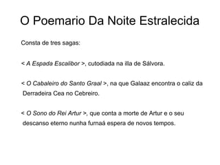 O Poemario Da Noite Estralecida
Consta de tres sagas:


< A Espada Escalibor >, cutodiada na illa de Sálvora.


< O Cabaleiro do Santo Graal >, na que Galaaz encontra o caliz da
Derradeira Cea no Cebreiro.


< O Sono do Rei Artur >, que conta a morte de Artur e o seu
descanso eterno nunha furnaá espera de novos tempos.
 