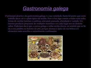 Gastronomía galega O principal atractivo da gastronomía galega é a sua variedade, hasta tal punto que costa traballo decir cal é o plato típico da rexión. Pero si hai algo común a todos sería unha forma de cociñar familiar e cariñosa, artesanal, pausada, abundante e variada. Un mesmo producto preparase de múltiples maneiras e en cada lugar ten un distinto sabor. Poderíase decir que a cocina galega e unha cociña clásica, no sentido que se lle da a esta palabra na historia do arte, porque alcanza o ápice da súa beleza cos elementos máis sencillos e naturalmente combinados. 