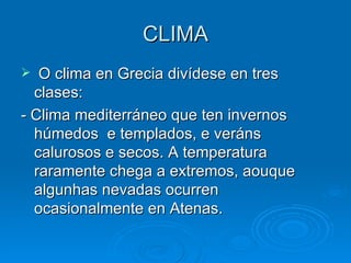 CLIMA O clima en Grecia divídese en tres clases: - Clima mediterráneo que ten invernos húmedos  e templados, e veráns calurosos e secos. A temperatura raramente chega a extremos, aouque algunhas nevadas ocurren ocasionalmente en Atenas. 