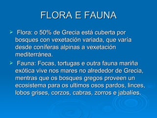 FLORA E FAUNA Flora: o 50% de Grecia está cuberta por bosques con vexetación variada, que varía desde coníferas alpinas a vexetación mediterránea. Fauna: Focas, tortugas e outra fauna mariña exótica vive nos mares no alrededor de Grecia, mentras que os bosques gregos proveen un ecosistema para os ultimos osos pardos, linces, lobos grises, corzos, cabras, zorros e jabalíes. 