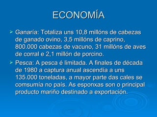 ECONOMÍA Ganaría: Totaliza uns 10,8 millóns de cabezas de ganado ovino, 3,5 millóns de caprino, 800.000 cabezas de vacuno, 31 millóns de aves de corral e 2,1 millón de porcino. Pesca: A pesca é limitada. A finales de década de 1980 a captura anual ascendía a uns 135.000 toneladas, a mayor parte das cales se comsumía no país. As esponxas son o principal producto mariño destinado a exportación.  