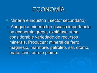 ECONOMÍA Minería e industria ( sector secundario). -  Aunque a minería ten escasa importancia pa economía grega, explótase unha considerable variedade de recursos minerais. Producen: mineral de ferro, magnesio, mármore, petróleo, sal, cromo, prata, zinc, ouro e plomo. 