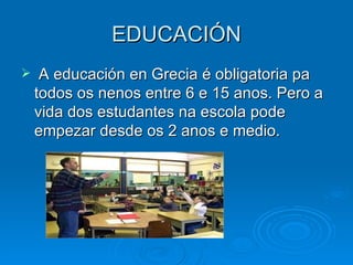 EDUCACIÓN A educación en Grecia é obligatoria pa todos os nenos entre 6 e 15 anos. Pero a vida dos estudantes na escola pode empezar desde os 2 anos e medio. 
