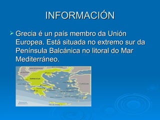 INFORMACIÓN Grecia é un país membro da Unión Europea. Está situada no extremo sur da Península Balcánica no litoral do Mar Mediterráneo. 