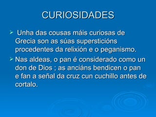 CURIOSIDADES Unha das cousas máis curiosas de Grecia son as súas supersticións procedentes da relixión e o peganismo. Nas aldeas, o pan é considerado como un don de Dios ; as anciáns bendicen o pan e fan a señal da cruz cun cuchillo antes de cortalo. 
