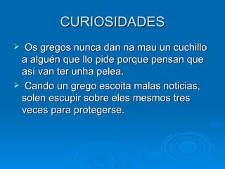 CURIOSIDADES Os gregos nunca dan na mau un cuchillo a alguén que llo pide porque pensan que así van ter unha pelea. Cando un grego escoita malas noticias, solen escupir sobre eles mesmos tres veces para protegerse. 