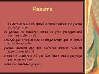 Resumo Na obra cóntase un episodio vivido durante a guerra do Peloponeso  en Grecia. As mulleres toman un gran protagonismo posto que, fartas da  soidade que viven debido ao longo tempo que os homes están lonxe pola  guerra, deciden que non volverán manter relación sexuais con eles. A  ateniense Lisístrata é a que idea isto e será a que faga que se extenda ao  resto das ciudades gregas. 
