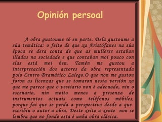 Opinión persoal A obra gustoume só en parte. Dela gustoume a súa temática: o feito de que xa Aristófanes na súa época se dera conta de que as mulleres estaban illadas na sociedade e que contaban moi pouco con elas está moi ben. Tamén me gustou a interpretación dos actores da obra representada polo Centro Dramático Lalego.O que non me gustou foron as licenzas que se tomaron nesta versión xa que me parece que o vestiario non é adecuado, nin o escenario, nin moito menos a presenza de instrumentos actuais como teléfonos móbiles, porque fai que se perda a perspectiva desde a que  escribiu o autor a obra. Deste xeito a xente  non se lembra que no fondo esta é unha obra clásica. 