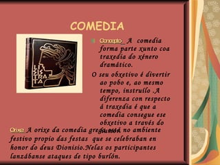   COMEDIA Concepto :  A  comedia forma parte xunto coa traxedia do xénero dramático. O seu obxetivo é divertir ao pobo e, ao mesmo tempo, instruílo .A diferenza con respecto á traxedia é que a comedia consegue ese obxetivo a través do humor. Orixe:  A orixe da comedia grega está no ambiente festivo propio das festas  que se celebraban en honor do deus Dionisio.Nelas os participantes lanzábanse ataques de tipo burlón. Cronoloxía :  Mediados do século V  a mediados do século  III  a.C. 