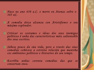 Nace no ano 450 a.C. e morre en Atenas sobre o  385 aC. A comedia ática alcanza con Aristófanes o seu máximo esplendor.  Criticar os costumes e ideas dos seus inemigos políticos é unha das características máis salientable dos seus escritos. Sábese pouco da súa vida, pero a través das súas comedias coñécese a estreita relación que mantiña cos ambientes políticos e literarios do seu tempo. Escribiu unhas corenta comedias das que se conservan once. 