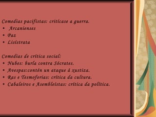 Comedias pacifistas: critícase a guerra. Arcanienses Paz Lisístrata Comedias de crítica social: Nubes: burla contra Sócrates. Avespas:contén un ataque á xustiza. Ras e Tesmoforias: crítica da cultura. Cabaleiros e Asembleístas: crítica da política. 