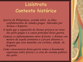 Lisístrata Contexto histórico Guerra do Peloponeso, sostida entre  as dúas confederacións de cidades gregas  lideradas por Atenas e Esparta. O medo que a expansión de Atenas provoca no resto das polis gregas é a causa principal desta guerra. Comeza co enfrontamento entre Estarta  e Atenas con motivo da axuda ateniense a Corcyra durante a disputa que esta mantiña con Corinto, aliada  de Esparta. Como consecuencia desta guerra temos a hexemonía espartana sobre Grecia e a crise do sistema político das polis. 
