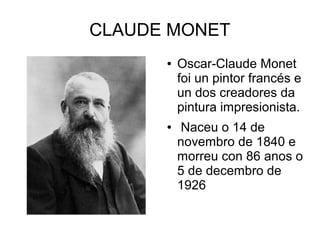 CLAUDE MONET
● Oscar-Claude Monet
foi un pintor francés e
un dos creadores da
pintura impresionista.
● Naceu o 14 de
novembro de 1840 e
morreu con 86 anos o
5 de decembro de
1926
 