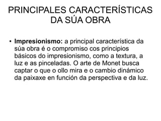 PRINCIPALES CARACTERÍSTICAS
DA SÚA OBRA
● Impresionismo: a principal característica da
súa obra é o compromiso cos principios
básicos do impresionismo, como a textura, a
luz e as pinceladas. O arte de Monet busca
captar o que o ollo mira e o cambio dinámico
da paixaxe en función da perspectiva e da luz.
 