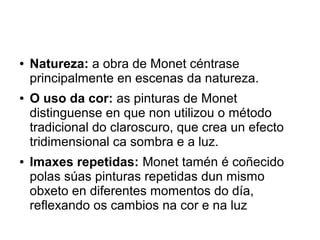 ● Natureza: a obra de Monet céntrase
principalmente en escenas da natureza.
● O uso da cor: as pinturas de Monet
distinguense en que non utilizou o método
tradicional do claroscuro, que crea un efecto
tridimensional ca sombra e a luz.
● Imaxes repetidas: Monet tamén é coñecido
polas súas pinturas repetidas dun mismo
obxeto en diferentes momentos do día,
reflexando os cambios na cor e na luz
 