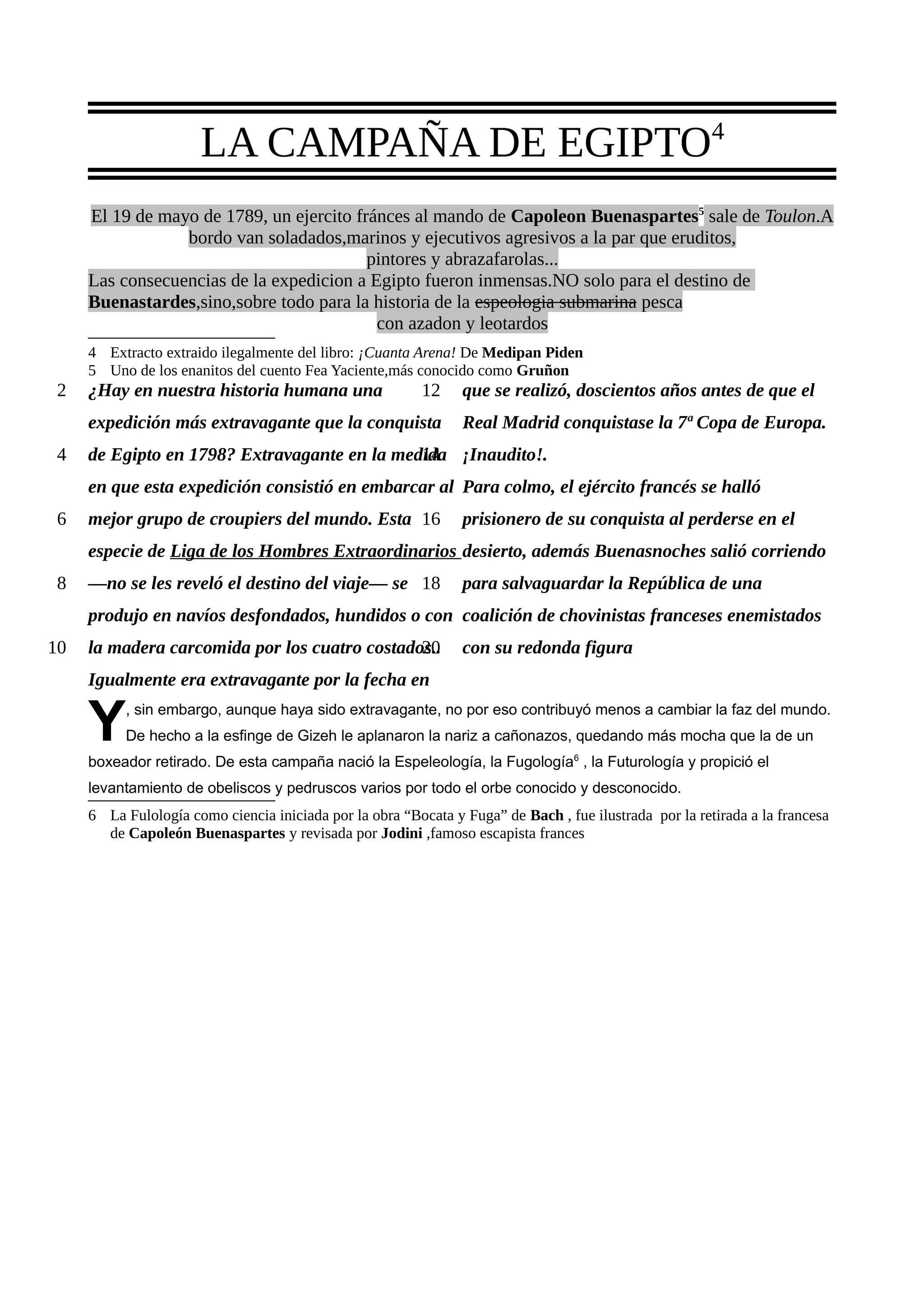 LA CAMPAÑA DE EGIPTO4
     El 19 de mayo de 1789, un ejercito fránces al mando de Capoleon Buenaspartes5 sale de Toulon.A
                 bordo van soladados,marinos y ejecutivos agresivos a la par que eruditos,
                                          pintores y abrazafarolas...
     Las consecuencias de la expedicion a Egipto fueron inmensas.NO solo para el destino de
     Buenastardes,sino,sobre todo para la historia de la espeologia submarina pesca
                                           con azadon y leotardos
     4 Extracto extraido ilegalmente del libro: ¡Cuanta Arena! De Medipan Piden
     5 Uno de los enanitos del cuento Fea Yaciente,más conocido como Gruñon
 2   ¿Hay en nuestra historia humana una                  12    que se realizó, doscientos años antes de que el
     expedición más extravagante que la conquista               Real Madrid conquistase la 7ª Copa de Europa.
 4   de Egipto en 1798? Extravagante en la medida ¡Inaudito!.
                                              14
     en que esta expedición consistió en embarcar al Para colmo, el ejército francés se halló
 6   mejor grupo de croupiers del mundo. Esta 16                prisionero de su conquista al perderse en el
     especie de Liga de los Hombres Extraordinarios desierto, además Buenasnoches salió corriendo
 8   —no se les reveló el destino del viaje— se 18              para salvaguardar la República de una
     produjo en navíos desfondados, hundidos o con coalición de chovinistas franceses enemistados
10   la madera carcomida por los cuatro costados..
                                               20               con su redonda figura
     Igualmente era extravagante por la fecha en

     Y    , sin embargo, aunque haya sido extravagante, no por eso contribuyó menos a cambiar la faz del mundo.
          De hecho a la esfinge de Gizeh le aplanaron la nariz a cañonazos, quedando más mocha que la de un
     boxeador retirado. De esta campaña nació la Espeleología, la Fugología6 , la Futurología y propició el
     levantamiento de obeliscos y pedruscos varios por todo el orbe conocido y desconocido.
     6 La Fulología como ciencia iniciada por la obra “Bocata y Fuga” de Bach , fue ilustrada por la retirada a la francesa
       de Capoleón Buenaspartes y revisada por Jodini ,famoso escapista frances
 