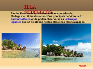 ILLAILLA
SEIXELLESSEIXELLES
MENÚ
É unha illa situada no Océano Índico ao nordes de
Madagascar. Unha das atraccións principais de Victoria é o
Xardín Botánico onde poden observarse as tartarugas
xigantes que só se atopan nestas illas e nas Illas Galápagos.
 