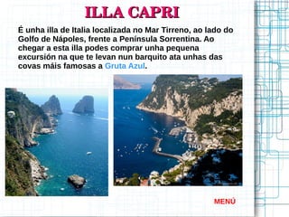 ILLA CAPRIILLA CAPRI
É unha illa de Italia localizada no Mar Tirreno, ao lado do
Golfo de Nápoles, frente a Península Sorrentina. Ao
chegar a esta illa podes comprar unha pequena
excursión na que te levan nun barquito ata unhas das
covas máis famosas a Gruta Azul.
MENÚ
 