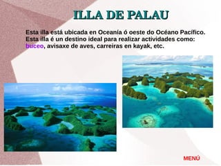 ILLA DE PALAUILLA DE PALAU  
MENÚ
Esta illa está ubicada en Oceanía ó oeste do Océano Pacífico.
Esta illa é un destino ideal para realizar actividades como:
buceo, avisaxe de aves, carreiras en kayak, etc.
 