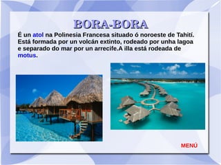           BORA­BORABORA­BORA
É un atol na Polinesia Francesa situado ó noroeste de Tahití.
Está formada por un volcán extinto, rodeado por unha lagoa
e separado do mar por un arrecife.A illa está rodeada de
motus.
MENÚ
 