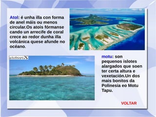 Atol: é unha illa con forma
de anel máis ou menos
circular.Os atois fórmanse
cando un arrecife de coral
crece ao redor dunha illa
volcánica quese afunde no
océano.
motu: son
pequenos islotes
alargados que soen
ter certa altura e
vexetación.Un dos
mais bonitos da
Polinesia eo Motu
Tapu.
VOLTAR
 