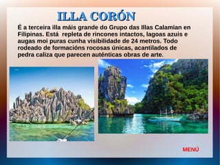 ILLA CORÓNILLA CORÓN
É a terceira illa máis grande do Grupo das Illas Calamian en
Filipinas. Está repleta de rincones intactos, lagoas azuis e
augas moi puras cunha visibilidade de 24 metros. Todo
rodeado de formacións rocosas únicas, acantilados de
pedra caliza que parecen auténticas obras de arte.
MENÚ
 