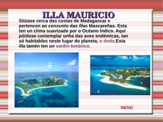 ILLA MAURICIOILLA MAURICIO
Sitúase cerca das costas de Madagascar e
pertencen ao conxunto das illas Mascareñas. Esta
ten un clima suavizado por o Océano Índico. Aquí
póidose contemplar unha das aves endémicas, tan
só habitables neste lugar do planeta, o dodo.Esta
illa tamén ten un xardín botánico.
MENÚ
 