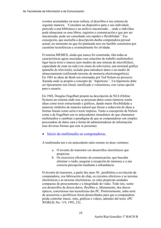 As Tecnoloxías da Información e da Comunicación.
eventos acumulados na nosa cultura; el describiu ó seu sistema da
seguinte maneira. ``Considere un dispositivo para o uso individual,
parecido a una biblioteca e un archivo mecanizado… onde o individuo
pode almacenar os seus libros, registros e comunicación e que por ser
mecanizado, pode ser consultado con rapidez e flexibilidad.´´ Esa
concepción, que asemella a descripción dunha computadora persoal
actual, no momento no que foi planteada non era factible construirse por
cuestións tecnolóxicas e eventualmente foi olvidada.
O sistema MEMEX, aínda que nunca foi construida, tiña todas as
características agora asociadas coas estacións de traballo multimedios:
ligas hacia texto e imaxes (por medios de una sistema de microfichas),
capacidade de estar na rede (vía sinais de televisión), una terminal gráfica
(pantalla de televisión), teclado para introducir datos e un medio de
almacenamento (utilizando tarxetas de memoria electromagnética).
En 1965 as ideas de Bush son retornadas por Ted Nelson no proxecto
Xanadu onde se propón o concepto de ``hipertexto´´. Un hipertexto debe
ser típicamente non lineal, ramificado e voluminoso, con varias opción
para o usuario.
En 1968, Douglas Engelbart propón na descripción de NLS (Online
System) un sistema onde non se procesan datos como números senón
ideas como texto estructurado e gráficos, dando maior flexibilidade a
manexar símbolos de maneira natural que forzar a reducción de ideas a
formas lineais como sería o texto impreso. Tanto a concepción de Nelson
como a de Engelbart son os antecedentes inmediatos do que chamamos
multimedios e cambian o paradigma de que as computadoras son simples
procesadras de datos cara a forma de administradoras de información
(nas diversas formas que esta se presenta).
• Inicio da multimedia en computadoras.
A multimedia ten o sie antecedente máis remoto en dous vertentes:
a. O invento do transistor cos desarrollos electrónicos que
propiciou.
b. Os exercicios eficientes da comunicación, que buscaba
eliminar o ruido, asegurar a recepción do mensaxe e a súa
correcta percepción mediante a rebundancia.
O invento do transistor, a partir dos anos 50 , posibilitou a revolución da
computadora, coa fabricación do chip, os circuitos eléctricos e as tarxetas
electrónicas e as tarxetas electrónicas, os cales propician unidades
compactas de procesamento e a integridade do video. Todo isto, xunto
cos desarrollos de discos duros, flexibles e, últimamente, dos discos
ópticos, concretouse nas tecnoloxías das PC. Posteriormente, unha serie
de accesorios e periféricos foron desarrollados para que a computadora
poida controlar imaxe, sóns, gráficas e videos, ademáis del texto. (PC
WORLD, No. 119, 1993, 23).
Aarón Rúa González 1º BACH B
10
 