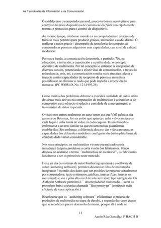 As Tecnoloxías da Información e da Comunicación.
Ó establecerse o computador persoal, pouco tardou en aproveitarse para
controlar diversos dispositivos de comunicación, Surxiron rápidamente
normas e protocolos para o control de dispositivos.
Ao mesmo tempo, estabanse usando xa as computadoras e estacións de
traballo máis potentes para producir gráicos, animación e audio dixital. Ó
mellorar a razón precio / desempeño da tecnoloxía de computo, as
computadoras persoais adquiriron esas capacidades, cun nivel de calidad
moderado.
Por outra banda, a comunicación desenrrola, a partirdos 70s, na
educación, a intrución, a capaciación e a publicidade, o concepto
operativo de multimedia. Por tal concepto se entiende la integración de
diversos canales, potenciando a efectividad da comunicación, a través da
redundancia; pois, así, a comunicación resulta máis atractiva, afecta e
impacta a máis capacidades de recepción da persoa e aumenta a
posibilidade de eliminar o ruido que pode impedir a recepción da
mensaxe. (PC WORLD, No. 121,1993,26).
Como moitos dos problemas debense a excesiva cantidade de datos, unha
das áreas máis activas na computación de multimedios é a tecnoloxía de
compresión cuxo obxecto é reducir a cantidade de almacenamento e
transmisión de datos requerida.
O video non entrou realmente en auxe senon ata que VhS gañou a súa
guerra con Betamax; foi ata entón que apareceu unha videocasetera en
cada fogar e unha tenda de video en cada esquina. Os multimedios
enfrentanse a un reto similar xa que existen moitas plataformas
establecidas. Sen embargo, a diferencia do caso das videocaseteras, as
capacidades dos diferentes modelos e configuración dunha plataforma de
cómputo dada varían considerable.
Nos seus principios, os multimedios víronse prexudicados pola
inmadurez dalguns produtose a corta visión dos fabricantes. Pouco
despois de acuñarse o termo ``multimedios de escritorio´´, os fabricantes
lanzáronse a ser os primeiros neste mercado.
Hoxe en día os sistemas de autor 8authoring systems) e o software de
autor (authoring software), permiten desenrolar líñas de multimedia
integrando 3 ou máis dos datos que son posibles de procesar actualmente
por computadora: texto e números, gráficas, imaxes fixas, imaxes en
movemento e son e polo alto nivel de interactividad, tipo navegación. Os
Authorin Software permiten ó `` desenroladorde multimedia´´ xerar os
prototipos baixo a técnica chamada ``fast prototype´´ (o método máis
eficiente de xerar aplicación.)
Recoñecese que os ``authoring software´´ eficientizan o proceso de
produción de multimedia na etapa de deseño, a segunda das catro etapas
que se recoñecen para o desenrolo da mema, porque alí é onde se
Aarón Rúa González 1º BACH B
11
 