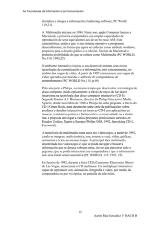 As Tecnoloxías da Información e da Comunicación.
dixitaliza e integra a información (Authoring software, PC World
119,23).
A Multimedia iniciase en 1984. Neste ano, apple Computer lanzou a
Macintosh, a primeira computadora con amplas capacidades de
reprodución de sons equivalentes aos de un bo rasio AM. Esta
característica, unida a que: o seu sistema operativo e programas
desarrollaronse, na forma que agora se coñecen como ambiete windows,
propicios para o deseño gráfico e a edición, fixeron da Macintosh a
primeira posibilidade do que se coñece como Multimedia (PC WORLD,
No.119, 1993,23)
O ambiente interactivo iniciou o seu desenvolvemento coas novas
tecnologías da comunicación e a información, moi concretamente, no
ambito dos xogos de video. A partir de 1987 comenzouse con xogos de
video operados por moedas e software de computadoras de
entreteñemento (PC WORLD No.115, p.40)
Pola súa parte a Philips, ao mesmo tempo que desenvolve a tecnología do
disco compacto (leído opticamente: a través de rayos de luz láser)
incursiona na tecnología dun disco compacto interactivo (CD-I):
Segundo Gaston A.J. Bastiaens, director da Philips Interactive Media
System, dende novembro de 1988 a Philips fai unha proposta, a traves do
CD-I Green Book, para desenrolar unha serie de publicacións sobre
produtos e deseños interactivos en torno ao CD-I con aplicacións en
museos, a industria química e farmaceutica, a universidade ou a ilustre
rúa; a proposta deu lugar a varios proxectos profesionais surxidos en
Estados Unidos, Xapón e Europa (Philips IMS, 1992, Introdcing CD-I,
Foreword).
A tecnoloxía de multimedia toma auxe nos videoxogos, a partir de 1992,
cando se integran: audio (música, son, estereo e voz), video, gráficas,
animación e texto ao mesmo tempo. A principal idea multimedia
desenrolada nos videoxogos é: que se poida navegar e buscar a
información que se desexa sobreun tema, sin ter que percorrer todo o
prgrama, que se poida interactuar coa computadora e que a información
non sexa lineal senón asociativa (PC WORLD, 119, 1993, 25).
En Janeiro de 1992, durante a feira CES (Consumer Electronics Show)
de Las Vegas, anunciouse o CD multiusos. Un multiplayer interactivo
capaz de reproducir son, animación, fotografía e video, por medio da
computadora ou por vía óptica, na pantalla de televisión.
Aarón Rúa González 1º BACH B
12
 