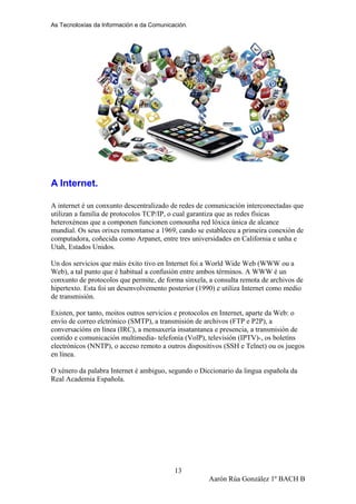 As Tecnoloxías da Información e da Comunicación.
A Internet.
A internet é un conxunto descentralizado de redes de comunicación interconectadas que
utilizan a familia de protocolos TCP/IP, o cual garantiza que as redes físicas
heteroxéneas que a componen funcionen comounha red lóxica única de alcance
mundial. Os seus orixes remontanse a 1969, cando se estableceu a primeira conexión de
computadora, coñecida como Arpanet, entre tres universidades en California e unha e
Utah, Estados Unidos.
Un dos servicios que máis éxito tivo en Internet foi a World Wide Web (WWW ou a
Web), a tal punto que é habitual a confusión entre ambos términos. A WWW é un
conxunto de protocolos que permite, de forma sinxela, a consulta remota de archivos de
hipertexto. Esta foi un desenvolvemento posterior (1990) e utiliza Internet como medio
de transmisión.
Existen, por tanto, moitos outros servicios e protocolos en Internet, aparte da Web: o
envío de correo elctrónico (SMTP), a transmisión de archivos (FTP e P2P), a
conversacións en línea (IRC), a mensaxería insatantanea e presencia, a transmisión de
contido e comunicación multimedia- telefonía (VolP), televisión (IPTV)-, os boletíns
electrónicos (NNTP), o acceso remoto a outros dispositivos (SSH e Telnet) ou os juegos
en línea.
O xénero da palabra Internet é ambiguo, segundo o Diccionario da lingua española da
Real Academia Española.
Aarón Rúa González 1º BACH B
13
 