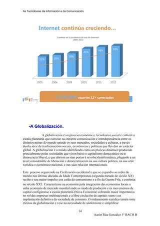 As Tecnoloxías da Información e da Comunicación.
-A Globalización.
A globalización é un proceso económico, tecnoloxico,social e cultural a
escala planetaria que consiste na crecente comunicación e interdependencia entre os
distintos países do mundo unindo os seus mercados, sociedades e culturas, a través
dunha serie de trasformacións sociais, económicas e políticas que lles dan un carácter
global. A globalización é a miúdo identificada como un proceso dinámico producido
princialmente polas sociedades que viven baixo o capitalismo democrático ou a
democracia liberal, e que abriron as súas portas á revolucióninformática, plegando a un
nivel considerable de liberación e democratización na súa cultura política, na súa orde
xurídica e económico nacional, e nas súas relación internacionais.
Este proceso organizado na Civilización occidental e que se expandiu ao redor do
mundo nas últimas décadas da Idade Contemporanea (segunda metade do século XX)
recibe o seu maior impulso coa caída do consumismo e a fin da Guerra Fría, e continúa
no século XXI. Caracterízase na economía pola integración das economías locais a
unha economía de mercado mundial onde os modo de produción e os movementos de
capital configúranse a escala planetaria (Nova Economía) cobrando maior importancia
no rol das empresas multinacionais e a libre circlación de capitais xunto coa
implantación definitiva da sociedade de consumo. O ordenamento xurídico tamén sinte
efectos da globalización e vese na necesidade de uniformizar e simplificar
Aarón Rúa González 1º BACH B
14
 