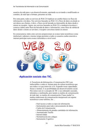 As Tecnoloxías da Información e da Comunicación.
usuarios da rede para o seu desenvolvemento, aportando ou revisando e modificando os
contidos, de todo tipo e formato, presentes na rede.
Por outra parte, todos os servizos da Web 2.0 implican un cambio básico no fluxo de
información e de datos. Nos servizos baseados na Web 1.0 o fluxo de datos era desde os
servidores aos clientes, é dicir, o fluxo era de baixada ou intercambio de datos desde o
emisor ao receptor. Agora, nos servizos baseados na Web 2.0, a tendencia invertese e
comeza a haber tanto fluxo de baixada de datos e información, como fluxo de subida de
datos desde o cliente ao servidor; o receptor convertese tamén en emisor.
En consecuencia, todos estes servizos proporcionan un avance tanto tecnolóxico coma
intelectual e ademais o mesmo tempo permiten a todos os usuarios cunha conexión a
internet participar neste avance informático a nivel xeral.
-Aplicación sociais das TIC.
A Tecnoloxía da Información e Comunicación (TIC) son
indiscutibles e están aí, forman parte da cultura tecnolóxica que
nos rodea e co que temos de vivir. Expandir nosas capacidades
físicas e mentais. E as posibilidades de desenvolvemento social.
Nós temos non só o concepto de TIC e seu ordenador asociado,
telemática e multimedia, pero tamén os medios de comunicación
de todo tipo: os medios de comunicación ("mass media") e
medios tradicionais de comunicación interpersoal con soporte
tecnolóxico como teléfono, fax ...
- Fácil acceso a todos os tipos de información.
- Instrumentos para todo o procesamento de datos.
- Canles de Comunicación
- Almacenamento de grandes cantidades de información
- Automatizado Tarefas
- Interatividade.
- Normalización dos códigos
- Instrumento Cognitivo
Aarón Rúa González 1º BACH B
16
 