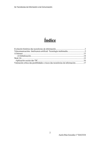 As Tecnoloxías da Información e da Comunicación.
Índice
Evolución histórica das tecnoloxías da información.........................................................3
Telecomunicacións. Intelixencia artificial. Tecnología multimedia..................................5
A Internet.........................................................................................................................13
-A Globalización.........................................................................................................14
Web 2.0............................................................................................................................15
-Aplicación sociais das TIC...........................................................................................16
Valoración crítica das posibilidades e riscos das tecnoloxías da información................17
Aarón Rúa González 1º BACH B
2
 
