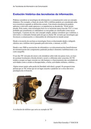 As Tecnoloxías da Información e da Comunicación.
Evolución histórica das tecnoloxías da información.
Pódense considerar as tecnologías da información e a comunicación como un concepto
dinámico. Por exemplo, a finais do século XIX o teléfono podería ser considerado unha
nova tecnoloxia segundo as definicións actuais. Esta misma consideración podería
aplicarse a televisón cando apareceu e se popularizou na decada dos ´50 do século
pasado. Pola contra, estas tecnologías hoxe no se incluirían nunca lista das TUC e é moi
probable que actualmente os ordenadores xa non podan ser clasificados como novas
tecnologías. A pesares de isto, nun concepto amplio, pódese considerar que o teléfono, a
televisión e o ordenador forman parte do que se chama TIC en tanto que tecnologías que
favorecen a comunicación e o intercambio de información no mundo actual.
Desde a invención da escritura as tecnologías foron evolucionando dende o telégrafo
eléctrico ata o teléfono móvil pasando pola televisión, o internet, os GPS…
Dende o ano 2000 as asociacións da informática e as telecomunicacións benefiziáronse
da miniaturización dos componentes pudiendo producir elementos multifuncionais a un
custo asequible.
O uso das TIC non para de crecer e de extenderse sobre todo nos paises ricos, co risco
de acentuar localmente a brecha dixital e social e a diferenta entre xeracións.AS TIC
tenden a ocupar un lugar crecente na vida humana e o funcionamento das sociedades en
actividades como a axuda os discapacitados, a bolsa, actividades militares, robótica…
Algúns temen tamén unha perda da liberdade individual e grupal. Os prospectivistas
pensan que as TIC terían que ter un lugar crecente e poderían ser a orixe dun novo
paradigma da civilización.
A evolución do teléfono que sería un exemplo de TIC
Aarón Rúa González 1º BACH B
3
 