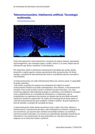 As Tecnoloxías da Información e da Comunicación.
Telecomunicacións. Intelixencia artificial. Tecnología
multimedia.
-Telecomunicacións.
Unha telecomunición é toda transmisión e recepción de calquer naturaza, tipicamente
electromagnéticas, que contengan signos, sonidos, imaxes o, en xeral, calquer tipo de
información que desexe comunicar a certa distancia.
Por metonimia, tamén se denomina comunicación á disciplina que estuda, diseña,
desarrolla e explota aqueles sistemas que permiten ditas comunicacións; de forma
análoga, a enseñaría de telecomunicacións resolve os problemas técnicos asociados a
esta disciplina.
As telecomunicacións son unha infraestructura básica do contexto actual. A capacidade
de poder comunicar
orde militar ou política de maneira case instantanea foi radical en moitos
acontecementos históricos da idade contemporánea. Pero ademais, a telecomunicación
constitúe hoxe en día un factor social e económico de gran relevancia. Así, estas
tecnoloxías adquiren unha importancia propia se valoramos a súa utilidad en conceptos
como a globalización ou a sociedade da información e o coñecemeto; que se
complementa coa importancia das mesmas en calquera tipo de actividade mercantil,
financieira, bursátil ou empresarial. Os medios de comunicación de masas tamén se
valen das telecomunicacións para compartir contidos ó público, de gran impotancia á
hora de entender o concepto de sociedade de masas.
A telecomunicación inclúe moitas tecnoloxías como a radio, televisión, teléfono e
telefonía móvil, comunicacións de datos, redes informáticas ou Internet. Gran parte de
esas tecnoloxías, que naceron para satisfacer necesidades militares ou científicas,
converxeu noutras enfocadas a un cosumo non especializado chamadas tecnoloxías da
información e da comunicación, de gran importancia na vida diaria das persoas, as
empresas ou as intitucións estatais e políticas.
Aarón Rúa González 1º BACH B
5
 