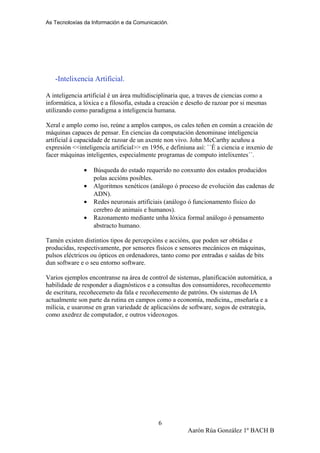 As Tecnoloxías da Información e da Comunicación.
-Intelixencia Artificial.
A inteligencia artificial é un área multidisciplinaria que, a traves de ciencias como a
informática, a lóxica e a filosofía, estuda a creación e deseño de razoar por si mesmas
utilizando como paradigma a inteligencia humana.
Xeral e amplo como iso, reúne a amplos campos, os cales teñen en común a creación de
máquinas capaces de pensar. En ciencias da computación denominase inteligencia
artificial á capacidade de razoar de un axente non vivo. John McCarthy acuñou a
expresión <<inteligencia artificial>> en 1956, e definiuna así: ``É a ciencia e inxenio de
facer máquinas inteligentes, especialmente programas de computo intelixentes´´.
• Búsqueda do estado requerido no conxunto dos estados producidos
polas accións posibles.
• Algoritmos xenéticos (análogo ó proceso de evolución das cadenas de
ADN).
• Redes neuronais artificiais (análogo ó funcionamento físico do
cerebro de animais e humanos).
• Razonamento mediante unha lóxica formal análogo ó pensamento
abstracto humano.
Tamén existen distintios tipos de percepcións e accións, que poden ser obtidas e
producidas, respectivamente, por sensores físicos e sensores mecánicos en máquinas,
pulsos eléctricos ou ópticos en ordenadores, tanto como por entradas e saídas de bits
dun software e o seu entorno software.
Varios ejemplos encontranse na área de control de sistemas, planificación automática, a
habilidade de responder a diagnósticos e a consultas dos consumidores, recoñecemento
de escritura, recoñecemeto da fala e recoñecemento de patróns. Os sistemas de IA
actualmente son parte da rutina en campos como a economía, medicina,, enseñaría e a
milicia, e usaronse en gran variedade de aplicacións de software, xogos de estrategia,
como axedrez de computador, e outros videoxogos.
Aarón Rúa González 1º BACH B
6
 