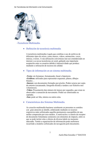 As Tecnoloxías da Información e da Comunicación.
-Tecnoloxía Multimedia.
• Definición de tecnoloxía multimedia
A tecnoloxía multimedia é aqula que combina o uso de archivos de
diferentes tipos de orixes, como imaxes, videos, animacións, voces,
música, e textos. A súa utilización converteuse nun uso estandarizado en
internet e as novas tecnoloxías en xeral, gañando una importante
aceptación entre os usuarios debido á interactividade que produce
mediante a utilización de recursos de calidad.
• Tipos de información en un sistema multimedia.
-Texto: sin formatear, formateando, lineal e hipertexto.
-Gráficos: utilizados para representar esquemas, planos, dibujos
lineales…
-Imaxes: son documentos formados por píxeles. Poden xerarse por copia
do entorno (escaneando, fotografía dixital) e tenden a ser ficheiros moi
voluminosos.
-Video: Presentación dun número de imaxes por segundos, que crean no
observador a sensación de movemento. Poden ser sintetizadas ou
captadas.
-Son: pode ser fala, música ou outros sóns.
• Características dos Sistemas Multimedia.
As creación multimedia baséanse xeralmente en presentar os contidos
con gran atención ao detalle, enfatizando mediante os recursos
expresivos máis sofisticados aquellos pormenores susceptibles de una
mellor compresión por esos medios. A motivación e o interés do receptor
do documento fomentanse asimesmo con elementos de impacto, entre os
que se pode incluir sóns e efectos de diversa índole no momento
adecuado. Tamén a organización da información pode mellorarse
recurrindo a modelos sofisticados de navegación polo documento.
Aarón Rúa González 1º BACH B
7
 