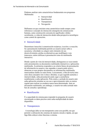 As Tecnoloxías da Información e da Comunicación.
Podemos analizar catro características fundamentais nos programas
Multimedia:
• Interactividad
• Ramificación
• Transparencia
• Navegación
Definamos en que consisten estas caraterísticas tendo sempre como
referencia o concepto de interacción emergente da comunicación
humana, camo construcción conxunta de significados válidos
socialmente, e a idea de interacción dende unha perspectiva tecnológica
como control de operacións.
• Interactividade
Denominase inracción á comunicación recíproca, á acción e a reacción.
Se a presentación multimedia permite ao usuario actuar sobre a
secuencia, velocidade ou calquer outro elemento do seu
desenvolvemento, probas ou alternativas que modifiquen o seu
transcurso, entón calificase á presentación como de multimedia
interactiva.
Dende o punto de visto da interactividade, distinguense as veces tamén
entre presentacións ou documentos multimedia interactivos e aplicacións
multimedia. As primeiras responden a un criterio básico de presentación
de información ao usuario e nas segundas o usuario pode serrar e
almacena os seus propios documentos ou informacións multimedia,
manexandoas dunha ou outra forma. Loxicamente, a liña divisoria entre
estos dous conceptos non é clara e absoluta, xa que segundo aumenta a
interactividade, unha presentación pode cegar a asemellarse
notablemente a unha aplicación. Pola contra, a actitude do usuario ante
unha aplicación orientase ao seu uso e aproveitamento máis ou menos
regular para realizar ou axudarse nunca tarea determinada. Ante un
documento multimedia, sen embargo, o usuario ten unha actitude máis
ben de consulta e aprendizaje.
• Ramificación
É a capacidade do sistema para responder ás preguntas do usuario
encontrando os datos precisos entre unha multiplicidade de datos
disponibles.
• Transparencia
A tecnología debe ser tan transparente como sexa posible, ten que
permitir a utilización dos sistemas de maneira sinxela e rápida, sen que
faga falta coñecer cómo funciona o sistema.
Aarón Rúa González 1º BACH B
8
 