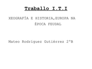 Traballo I.T.I
XEOGRAFÍA E HISTORIA,EUROPA NA
ÉPOCA FEUDAL
Mateo Rodríguez Gutiérrez 2ºB
 