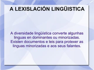 A LEXISLACIÓN LINGÜISTICA
A diversidade lingüística converte algunhas
linguas en dominantes ou minorizadas.
Existen documentos e leis para protexer as
linguas minorizadas e aos seus falantes.
 